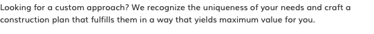 Looking for a custom approach? We recognize the uniqueness of your needs and craft a construction plan that fulfills them in a way that yields maximum value for you.