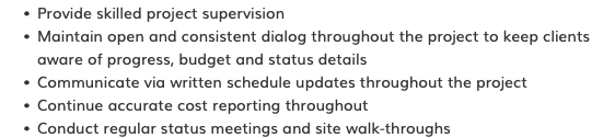 Provide skilled project supervision Maintain open and consistent dialog throughout the project to keep clients aware of progress, budget and status details Communicate via written schedule updates throughout the project Continue accurate cost reporting throughout Conduct regular status meetings and site walk-throughs