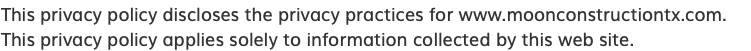 This privacy policy discloses the privacy practices for www.moonconstructiontx.com. This privacy policy applies solely to information collected by this web site.