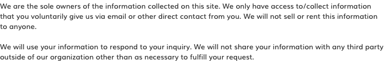 We are the sole owners of the information collected on this site. We only have access to/collect information  that you voluntarily give us via email or other direct contact from you. We will not sell or rent this information  to anyone. We will use your information to respond to your inquiry. We will not share your information with any third party outside of our organization other than as necessary to fulfill your request.