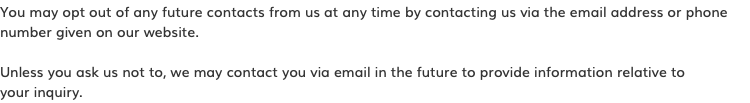 You may opt out of any future contacts from us at any time by contacting us via the email address or phone number given on our website. Unless you ask us not to, we may contact you via email in the future to provide information relative to  your inquiry.