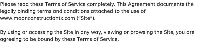 Please read these Terms of Service completely. This Agreement documents the legally binding terms and conditions attached to the use of www.moonconstructiontx.com (“Site”). By using or accessing the Site in any way, viewing or browsing the Site, you are agreeing to be bound by these Terms of Service.