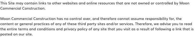 This Site may contain links to other websites and online resources that are not owned or controlled by Moon Commercial Construction. Moon Commercial Construction has no control over, and therefore cannot assume responsibility for, the content or general practices of any of these third party sites and/or services. Therefore, we advise you to read the entire terms and conditions and privacy policy of any site that you visit as a result of following a link that is posted on our site.