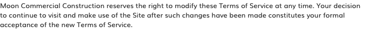 Moon Commercial Construction reserves the right to modify these Terms of Service at any time. Your decision to continue to visit and make use of the Site after such changes have been made constitutes your formal acceptance of the new Terms of Service.