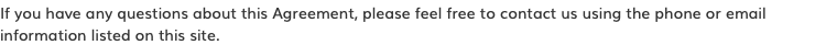 If you have any questions about this Agreement, please feel free to contact us using the phone or email information listed on this site.