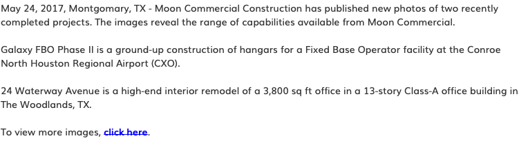 May 24, 2017, Montgomary, TX - Moon Commercial Construction has published new photos of two recently completed projects. The images reveal the range of capabilities available from Moon Commercial. Galaxy FBO Phase II is a ground-up construction of hangars for a Fixed Base Operator facility at the Conroe North Houston Regional Airport (CXO). 24 Waterway Avenue is a high-end interior remodel of a 3,800 sq ft office in a 13-story Class-A office building in The Woodlands, TX. To view more images, click here.