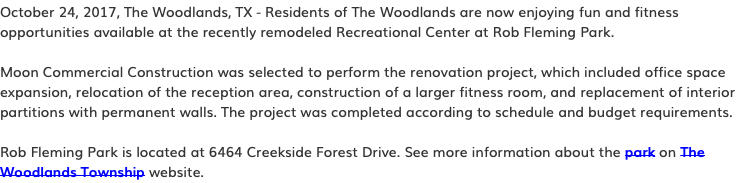 October 24, 2017, The Woodlands, TX - Residents of The Woodlands are now enjoying fun and fitness opportunities available at the recently remodeled Recreational Center at Rob Fleming Park. Moon Commercial Construction was selected to perform the renovation project, which included office space expansion, relocation of the reception area, construction of a larger fitness room, and replacement of interior partitions with permanent walls. The project was completed according to schedule and budget requirements. Rob Fleming Park is located at 6464 Creekside Forest Drive. See more information about the park on The Woodlands Township website.