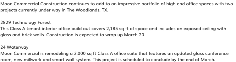 Moon Commercial Construction continues to add to an impressive portfolio of high-end office spaces with two projects currently under way in The Woodlands, TX. 2829 Technology Forest This Class A tenant interior office build out covers 2,185 sq ft of space and includes an exposed ceiling with glass and brick walls. Construction is expected to wrap up March 20. 24 Waterway Moon Commercial is remodeling a 2,000 sq ft Class A office suite that features an updated glass conference room, new millwork and smart wall system. This project is scheduled to conclude by the end of March.