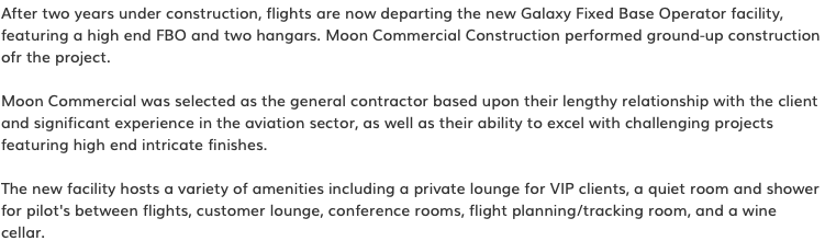 After two years under construction, flights are now departing the new Galaxy Fixed Base Operator facility, featuring a high end FBO and two hangars. Moon Commercial Construction performed ground-up construction ofr the project. Moon Commercial was selected as the general contractor based upon their lengthy relationship with the client and significant experience in the aviation sector, as well as their ability to excel with challenging projects featuring high end intricate finishes. The new facility hosts a variety of amenities including a private lounge for VIP clients, a quiet room and shower for pilot's between flights, customer lounge, conference rooms, flight planning/tracking room, and a wine cellar.