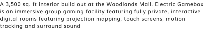 A 3,500 sq. ft interior build out at the Woodlands Mall. Electric Gamebox is an immersive group gaming facility featuring fully private, interactive digital rooms featuring projection mapping, touch screens, motion tracking and surround sound